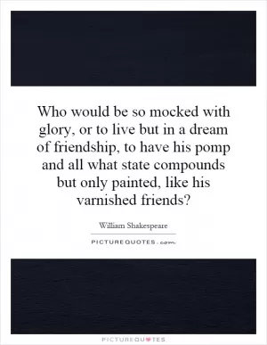 Who would be so mocked with glory, or to live but in a dream of friendship, to have his pomp and all what state compounds but only painted, like his varnished friends? Picture Quote #1