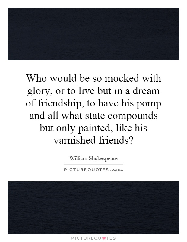 Who would be so mocked with glory, or to live but in a dream of friendship, to have his pomp and all what state compounds but only painted, like his varnished friends? Picture Quote #1