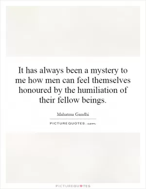 It has always been a mystery to me how men can feel themselves honoured by the humiliation of their fellow beings Picture Quote #1