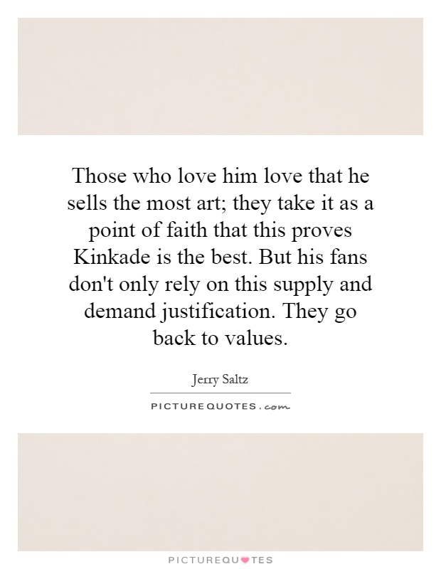 Those who love him love that he sells the most art; they take it as a point of faith that this proves Kinkade is the best. But his fans don't only rely on this supply and demand justification. They go back to values Picture Quote #1