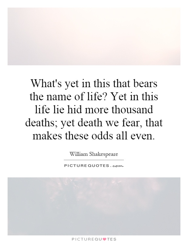 What's yet in this that bears the name of life? Yet in this life lie hid more thousand deaths; yet death we fear, that makes these odds all even Picture Quote #1
