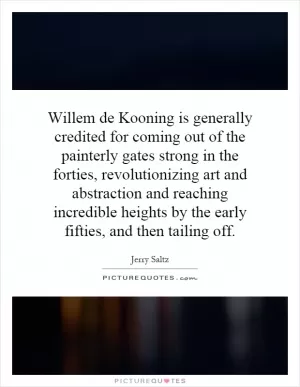 Willem de Kooning is generally credited for coming out of the painterly gates strong in the forties, revolutionizing art and abstraction and reaching incredible heights by the early fifties, and then tailing off Picture Quote #1