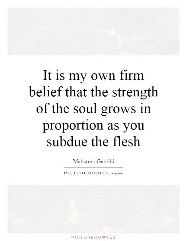 It is my own firm belief that the strength of the soul grows in proportion as you subdue the flesh Picture Quote #1