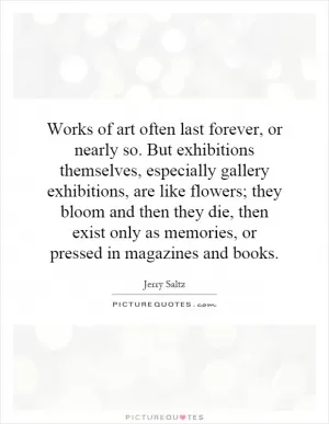 Works of art often last forever, or nearly so. But exhibitions themselves, especially gallery exhibitions, are like flowers; they bloom and then they die, then exist only as memories, or pressed in magazines and books Picture Quote #1