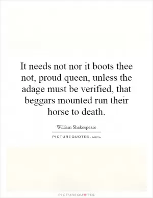 It needs not nor it boots thee not, proud queen, unless the adage must be verified, that beggars mounted run their horse to death Picture Quote #1