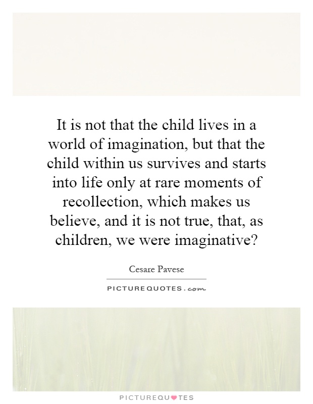 It is not that the child lives in a world of imagination, but that the child within us survives and starts into life only at rare moments of recollection, which makes us believe, and it is not true, that, as children, we were imaginative? Picture Quote #1