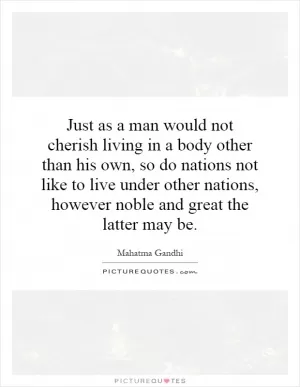Just as a man would not cherish living in a body other than his own, so do nations not like to live under other nations, however noble and great the latter may be Picture Quote #1