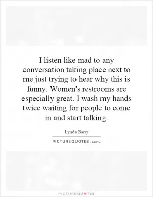I listen like mad to any conversation taking place next to me just trying to hear why this is funny. Women's restrooms are especially great. I wash my hands twice waiting for people to come in and start talking Picture Quote #1