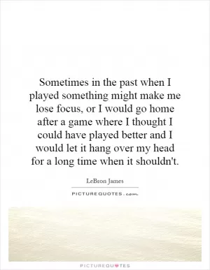 Sometimes in the past when I played something might make me lose focus, or I would go home after a game where I thought I could have played better and I would let it hang over my head for a long time when it shouldn't Picture Quote #1