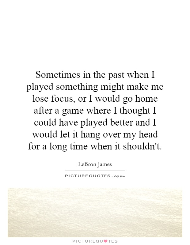 Sometimes in the past when I played something might make me lose focus, or I would go home after a game where I thought I could have played better and I would let it hang over my head for a long time when it shouldn't Picture Quote #1