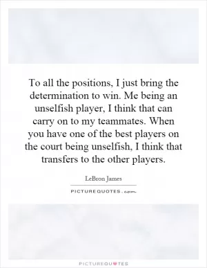 To all the positions, I just bring the determination to win. Me being an unselfish player, I think that can carry on to my teammates. When you have one of the best players on the court being unselfish, I think that transfers to the other players Picture Quote #1