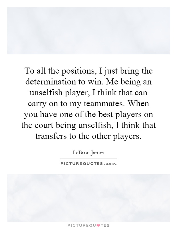 To all the positions, I just bring the determination to win. Me being an unselfish player, I think that can carry on to my teammates. When you have one of the best players on the court being unselfish, I think that transfers to the other players Picture Quote #1