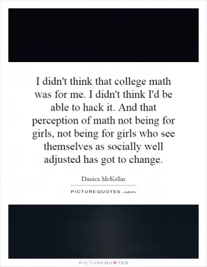 I didn't think that college math was for me. I didn't think I'd be able to hack it. And that perception of math not being for girls, not being for girls who see themselves as socially well adjusted has got to change Picture Quote #1
