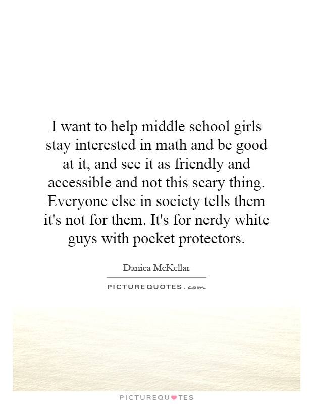 I want to help middle school girls stay interested in math and be good at it, and see it as friendly and accessible and not this scary thing. Everyone else in society tells them it's not for them. It's for nerdy white guys with pocket protectors Picture Quote #1