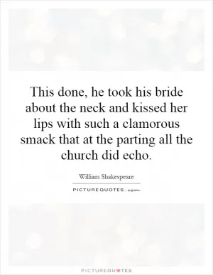 This done, he took his bride about the neck and kissed her lips with such a clamorous smack that at the parting all the church did echo Picture Quote #1