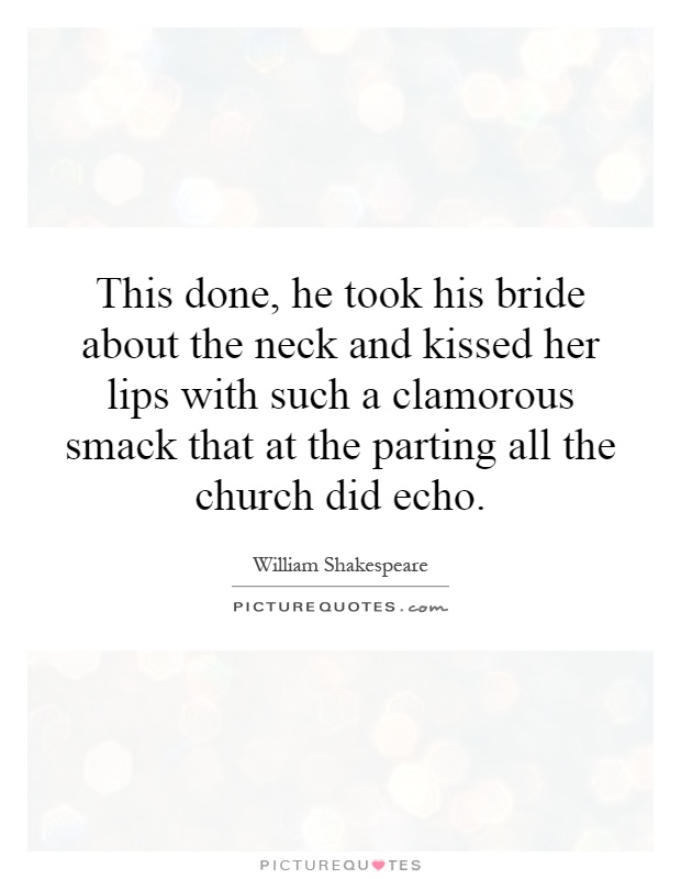 This done, he took his bride about the neck and kissed her lips with such a clamorous smack that at the parting all the church did echo Picture Quote #1