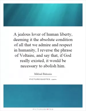 A jealous lover of human liberty, deeming it the absolute condition of all that we admire and respect in humanity, I reverse the phrase of Voltaire, and say that, if God really existed, it would be necessary to abolish him Picture Quote #1