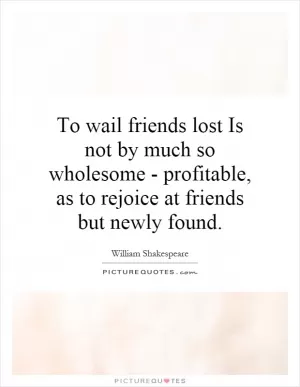 To wail friends lost Is not by much so wholesome - profitable, as to rejoice at friends but newly found Picture Quote #1