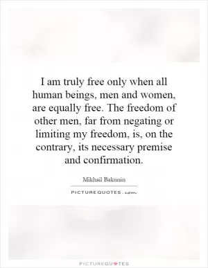 I am truly free only when all human beings, men and women, are equally free. The freedom of other men, far from negating or limiting my freedom, is, on the contrary, its necessary premise and confirmation Picture Quote #1