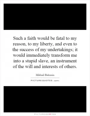 Such a faith would be fatal to my reason, to my liberty, and even to the success of my undertakings; it would immediately transform me into a stupid slave, an instrument of the will and interests of others Picture Quote #1