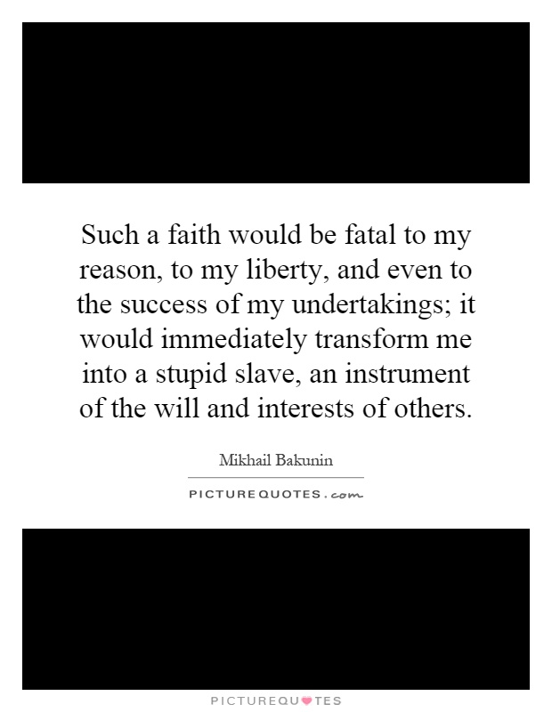 Such a faith would be fatal to my reason, to my liberty, and even to the success of my undertakings; it would immediately transform me into a stupid slave, an instrument of the will and interests of others Picture Quote #1