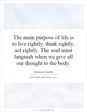 The main purpose of life is to live rightly, think rightly, act rightly. The soul must languish when we give all our thought to the body Picture Quote #1