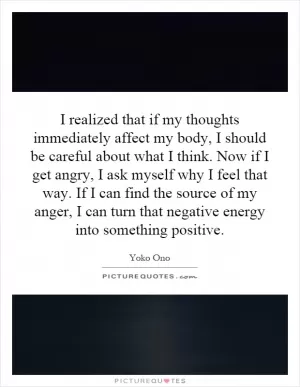 I realized that if my thoughts immediately affect my body, I should be careful about what I think. Now if I get angry, I ask myself why I feel that way. If I can find the source of my anger, I can turn that negative energy into something positive Picture Quote #1