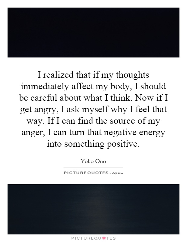 I realized that if my thoughts immediately affect my body, I should be careful about what I think. Now if I get angry, I ask myself why I feel that way. If I can find the source of my anger, I can turn that negative energy into something positive Picture Quote #1