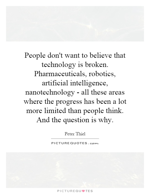 People don't want to believe that technology is broken. Pharmaceuticals, robotics, artificial intelligence, nanotechnology - all these areas where the progress has been a lot more limited than people think. And the question is why Picture Quote #1