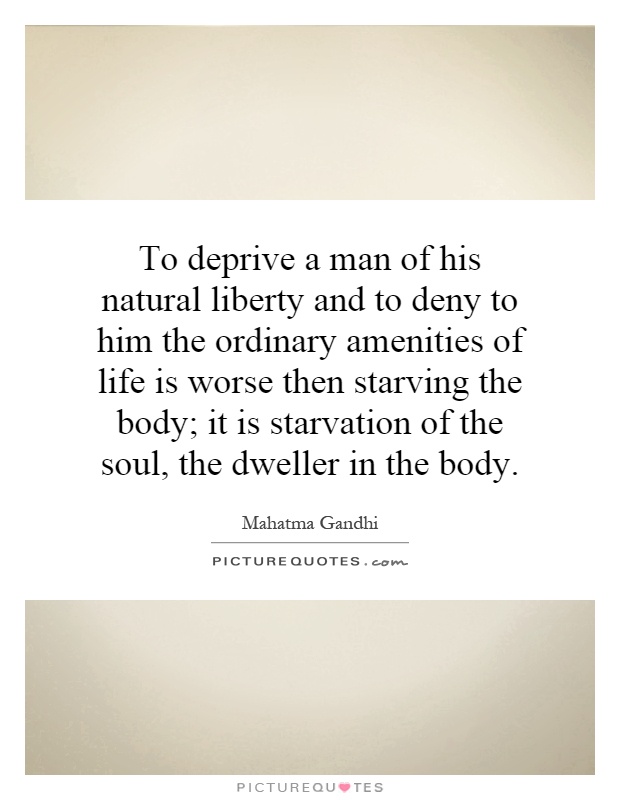 To deprive a man of his natural liberty and to deny to him the ordinary amenities of life is worse then starving the body; it is starvation of the soul, the dweller in the body Picture Quote #1