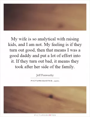 My wife is so analytical with raising kids, and I am not. My feeling is if they turn out good, then that means I was a good daddy and put a lot of effort into it. If they turn out bad, it means they took after her side of the family Picture Quote #1