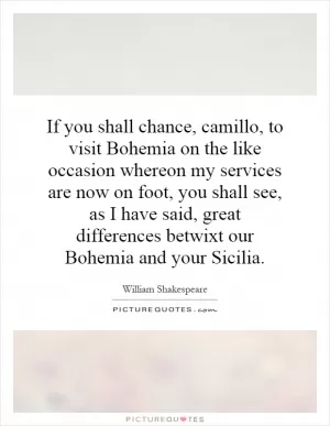If you shall chance, camillo, to visit Bohemia on the like occasion whereon my services are now on foot, you shall see, as I have said, great differences betwixt our Bohemia and your Sicilia Picture Quote #1