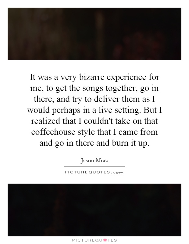 It was a very bizarre experience for me, to get the songs together, go in there, and try to deliver them as I would perhaps in a live setting. But I realized that I couldn't take on that coffeehouse style that I came from and go in there and burn it up Picture Quote #1