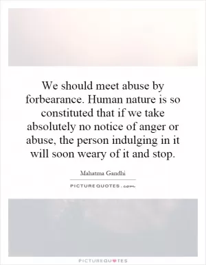 We should meet abuse by forbearance. Human nature is so constituted that if we take absolutely no notice of anger or abuse, the person indulging in it will soon weary of it and stop Picture Quote #1