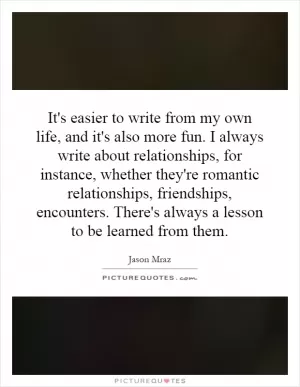 It's easier to write from my own life, and it's also more fun. I always write about relationships, for instance, whether they're romantic relationships, friendships, encounters. There's always a lesson to be learned from them Picture Quote #1