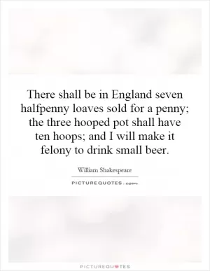 There shall be in England seven halfpenny loaves sold for a penny; the three  hooped pot shall have ten hoops; and I will make it felony to drink small beer Picture Quote #1