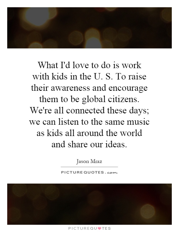 What I'd love to do is work with kids in the U. S. To raise their awareness and encourage them to be global citizens. We're all connected these days; we can listen to the same music as kids all around the world and share our ideas Picture Quote #1