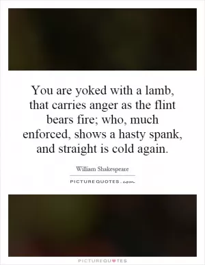 You are yoked with a lamb, that carries anger as the flint bears fire; who, much enforced, shows a hasty spank, and straight is cold again Picture Quote #1