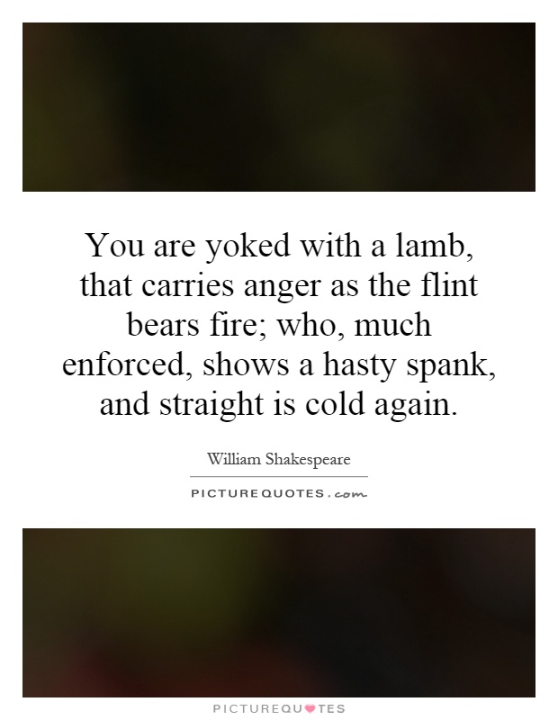 You are yoked with a lamb, that carries anger as the flint bears fire; who, much enforced, shows a hasty spank, and straight is cold again Picture Quote #1