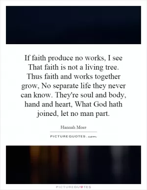 If faith produce no works, I see That faith is not a living tree. Thus faith and works together grow, No separate life they never can know. They're soul and body, hand and heart, What God hath joined, let no man part Picture Quote #1