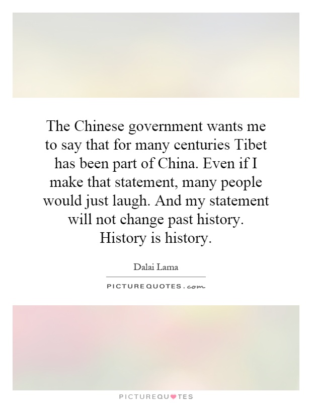 The Chinese government wants me to say that for many centuries Tibet has been part of China. Even if I make that statement, many people would just laugh. And my statement will not change past history. History is history Picture Quote #1