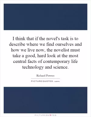 I think that if the novel's task is to describe where we find ourselves and how we live now, the novelist must take a good, hard look at the most central facts of contemporary life technology and science Picture Quote #1