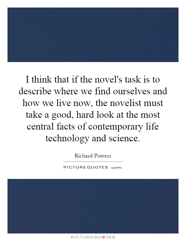 I think that if the novel's task is to describe where we find ourselves and how we live now, the novelist must take a good, hard look at the most central facts of contemporary life technology and science Picture Quote #1
