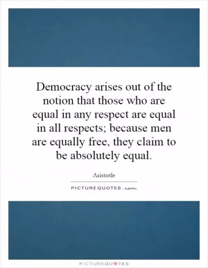 Democracy arises out of the notion that those who are equal in any respect are equal in all respects; because men are equally free, they claim to be absolutely equal Picture Quote #1