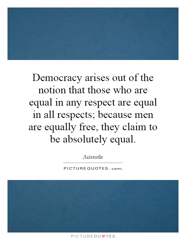 Democracy arises out of the notion that those who are equal in any respect are equal in all respects; because men are equally free, they claim to be absolutely equal Picture Quote #1