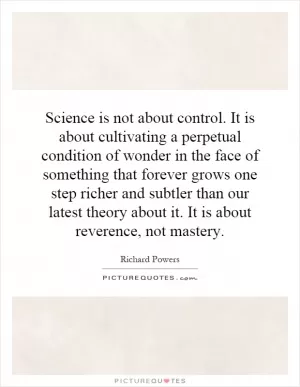 Science is not about control. It is about cultivating a perpetual condition of wonder in the face of something that forever grows one step richer and subtler than our latest theory about it. It is about reverence, not mastery Picture Quote #1