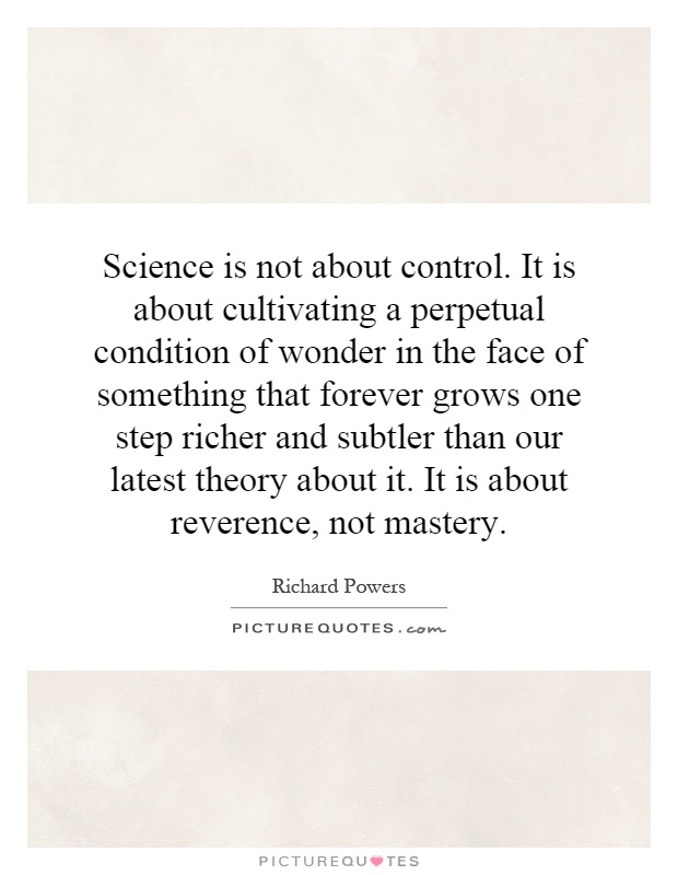 Science is not about control. It is about cultivating a perpetual condition of wonder in the face of something that forever grows one step richer and subtler than our latest theory about it. It is about reverence, not mastery Picture Quote #1