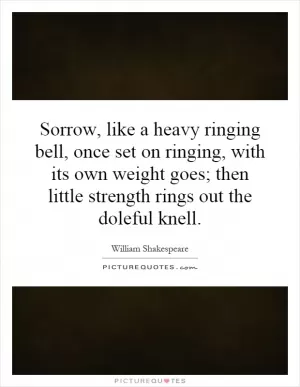 Sorrow, like a heavy ringing bell, once set on ringing, with its own weight goes; then little strength rings out the doleful knell Picture Quote #1