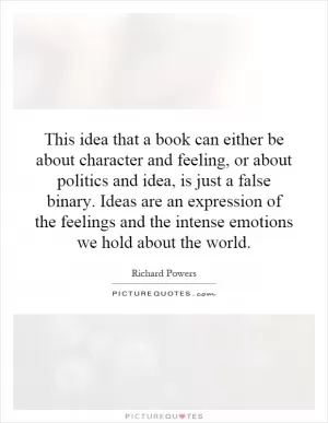 This idea that a book can either be about character and feeling, or about politics and idea, is just a false binary. Ideas are an expression of the feelings and the intense emotions we hold about the world Picture Quote #1