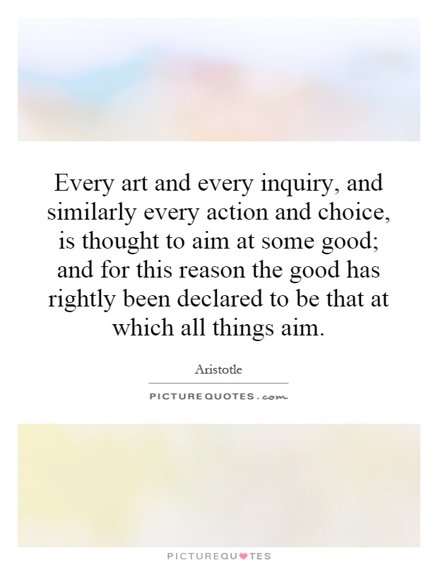 Every art and every inquiry, and similarly every action and choice, is thought to aim at some good; and for this reason the good has rightly been declared to be that at which all things aim Picture Quote #1